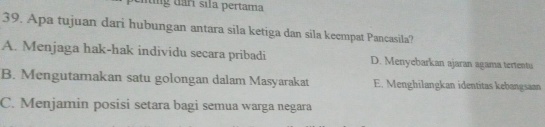 mng đârı sıla pertama
39. Apa tujuan dari hubungan antara sila ketiga dan sila keempat Pancasila?
A. Menjaga hak-hak individu secara pribadi D. Menyebarkan ajaran agama tertentu
B. Mengutamakan satu golongan dalam Masyarakat E. Menghilangkan identitas kebangsaan
C. Menjamin posisi setara bagi semua warga negara