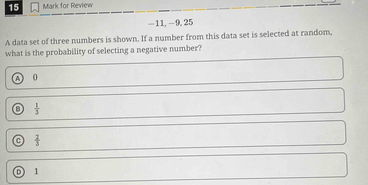 for Review
−11, −9, 25
A data set of three numbers is shown. If a number from this data set is selected at random,
what is the probability of selecting a negative number?
A 0
B  1/3 
a  2/3 
D 1