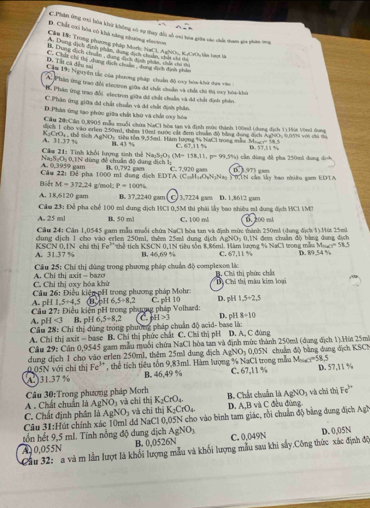 C.Phản ứng ơxi hóa khử không có sự thay đổi số oxi hòa giữa các chất tham gia phân ứng
D. Chất oxi hóa có khá năng nhường electron
Câu 18: Trong phương pháp Morh: NaCl, Ap _8NO_3.K_2CrO lần lượt là
A. Dung dịch định phân, dung dịch chuẩn, chất chi thi
B. Dung dịch chuân , dung dịch định phân, chất chi thi
C. Chất chỉ thị ,dung dịch chuẩn , dung địch định phân
D. Tất cả đều sai
Câu 19: Nguyên tắc của phương pháp chuẩn độ oxy hóa-khứ dựa vào :
A Phản ứng trao đổi electron giữa đã chất chuẩn và chất chi thị oxy hòa-khù
B. Phản ứng trao đổi electron giữa đd chất chuẩn và đá chất định phân.
C.Phản ứng giữa đd chất chuẩn và đd chất định phân.
D.Phản ứng tạo phức giữa chất khử và chất oxy hóa
Câu 20:C Cần 0,8905 mẫu muối chứa NaCl hòa tan và định mức thành 100ml (dung dịch 1).Hút 10ml dung
dịch 1 cho vào erlen 250ml, thêm 10ml nước cất đem chuẩn độ bằng dung dịch AgNO; 0.05N với chỉ thí
K_2CrO_4 , thể tích AgNO; tiêu tổn 9,55ml. Hàm lượng % NaCl trong mẫu .M 1* x-1=58.5
A. 31.37 % B. 43 % C. 67,11 % D. 57,11 %
Cầu 21: Tính khối lượng tinh thể Na_2S_2O_3(M=158,11,p=99,5% ) cần dùng để pha 250ml d  n  i ch
N: _2S_2O_30,1 N dùng đề chuẩn độ dung dịch Iý
A. 0,3959 gam B. 0,792 gam C. 7,920 gam D. 3,973 gam
Câu 22: Để pha 1000 ml dung dịch EDTA (C_10H_14O_8N_2Na_2 ) 0,1N cần lấy bao nhiêu gam EDTA
Biết M=372,24 g/mol: P=100% .
A. 18,6120 gam B. 37,2240 gam C 3,7224 gam D. 1,8612 gam
Câu 23: Để pha chế 100 ml dung dịch HCl 0,5M thì phải lấy bao nhiêu m1 dung dịch HCl 1M?
A. 25 ml B. 50 ml C. 100 ml D. 200 ml
Câu 24: Cân 1,0545 gam mẫu muối chứa NaCl hòa tan và đinh mức thành 250ml (dung dịch 1).Hút 25ml
dung dịch 1 cho vào erlen 250ml, thêm 25ml dung dịch AgNOị 0,1N đem chuẩn độ bằng dung dịch
KSCN 0.1N chi thi Fe :* thể tích KSCN 0,1N tiêu tốn 8,86ml. Hàm lượng % NaCl trong mẫu 1 M_NaCl=58,5
A. 31.37 % B. 46,69 % C. 67,11 % D. 89,54 %
Câu 25: Chỉ thị dùng trong phương pháp chuẩn độ complexon là:
A. Chi thi axit - bazo B. Chỉ thị phức chất
C. Chỉ thị oxy hóa khử Dị Chỉ thị màu kim loại
Câu 26: Điều kiện pH trong phương pháp Mohr:
A. pH 1, 5/ 4,5 B. pH 5.5/ 8,2 C. pH 10 D. pH 1,5/ 2,5
* Câu 27: Điều kiện pH trong phương pháp Volhard:
A. pH <3</tex> B. pH 6,5/ 8,2 C. pH>3 D. pH 8/ 10
Câu 28: Chỉ thị dùng trong phương pháp chuẩn độ acid- base là:
A. Chỉ thị axit - base B. Chỉ thị phức chất C. Chỉ thị pH D. A, C đúng
Câu 29: Cân 0,9545 gam mẫu muối chứa NaCl hòa tan và định mức thành 250ml (dung dịch 1).Hút 25mh
dung dịch 1 cho vào erlen 250ml, thêm 25ml dung dịch AgNO_3 0,05N chuẩn độ bằng dung dịch KSCN
0.05N với chỉ thị Fe^(3+) , thể tích tiêu tốn 9,83ml. Hàm lượng % NaCl trong mẫu Mgạc =58,5
A. 31.37 % B. 46,49 % C. 67,11 % D. 57,11 %
Câu 30:Trong phương pháp Morh
A . Chất chuẩn là AgNO_3 và chỉ thị K_2CrO_4. B. Chất chuẩn là AgNO_3 và chỉ thị Fe^(3+)
C. Chất định phân là AgNO_3 và chỉ thị K_2CrO_4. D. A,B và C đều đúng.
Câu 31:Hút chính xác 10ml dd NaCl 0,05N cho vào bình tam giác, rồi chuẩn độ bằng dung dịch AgN
tốn hết 9,5 ml. Tính nồng độ dung dịch AgNO_3
A, 0,055N B. 0,0526N C. 0,049N D. 0,05N
Cầu 32:  a và m lần lượt là khối lượng mẫu và khối lượng mẫu sau khi sấy.Công thức xác định độ