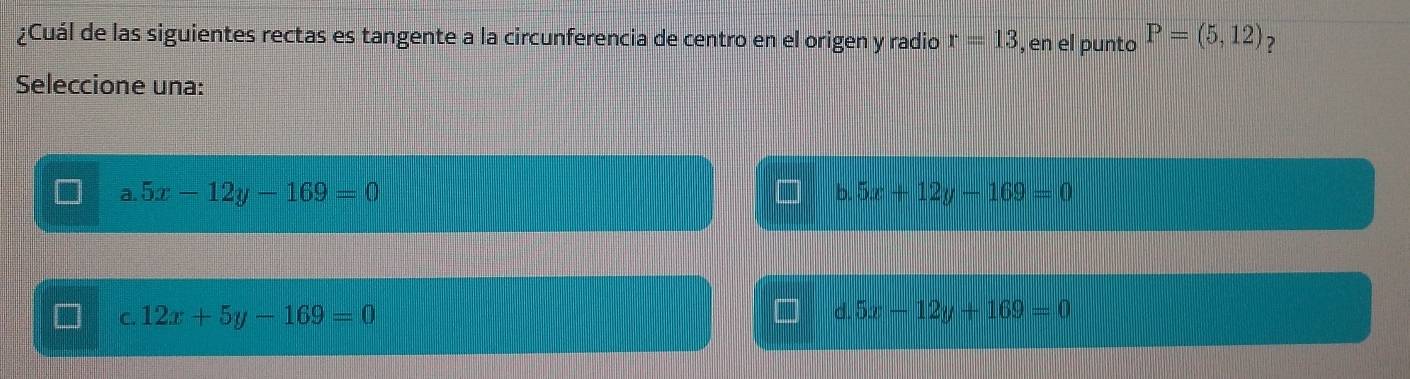 ¿Cuál de las siguientes rectas es tangente a la circunferencia de centro en el origen y radio r=13 , en el punto P=(5,12) 7
Seleccione una:
a. 5x-12y-169=0
b. 5x+12y-169=0
C. 12x+5y-169=0 d. 5x-12y+169=0