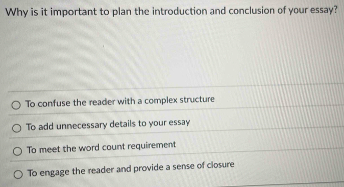 Why is it important to plan the introduction and conclusion of your essay?
To confuse the reader with a complex structure
To add unnecessary details to your essay
To meet the word count requirement
To engage the reader and provide a sense of closure