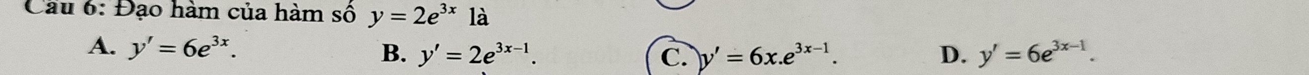 Cầu 6: Đạo hàm của hàm số y=2e^(3x) là
A. y'=6e^(3x). B. y'=2e^(3x-1). D. y'=6e^(3x-1).
C. y'=6x.e^(3x-1).