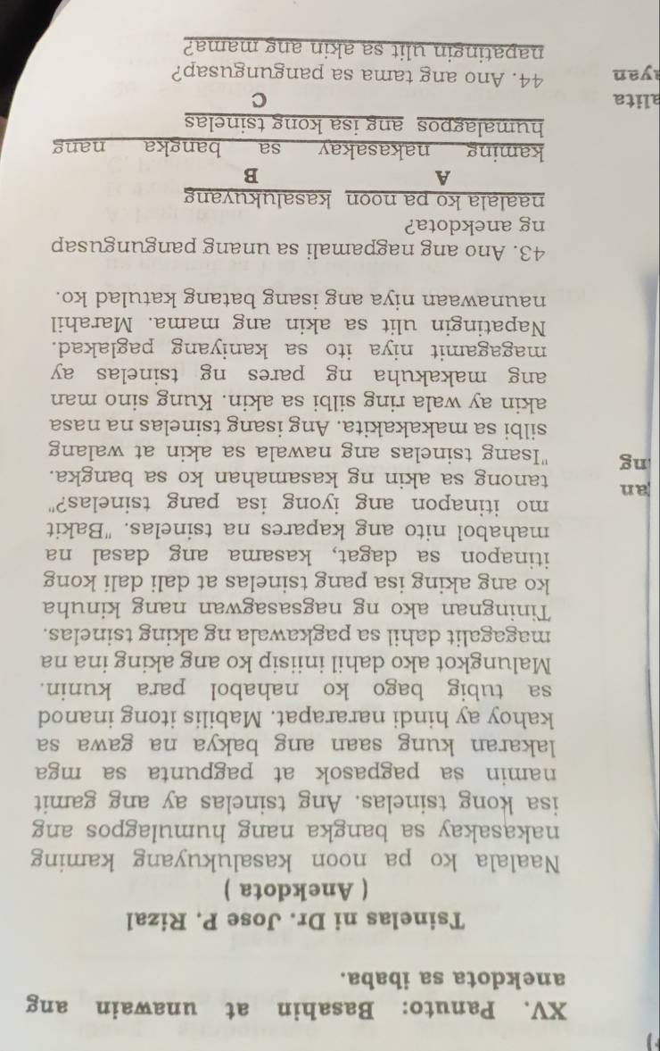 Panuto: Basahin at unawain ang 
anekdota sa ibaba. 
Tsinelas ni Dr. Jose P. Rizal 
( Anekdota ) 
Naalala ko pa noon kasalukuyang kaming 
nakasakay sa bangka nang humulagpos ang 
isa kong tsinelas. Ang tsinelas ay ang gamit 
namin sa pagpasok at pagpunta sa mga 
lakaran kung saan ang bakya na gawa sa 
kahoy ay hindi nararapat. Mabilis itong inanod 
sa tubig bago ko nahabol para kunin. 
Malungkot ako dahil iniisip ko ang aking ina na 
magagalit dahil sa pagkawala ng aking tsinelas. 
Tiningnan ako ng nagsasagwan nang kinuha 
ko ang aking isa pang tsinelas at dali dali kong 
itinapon sa dagat, kasama ang dasal na 
mahabol nito ang kapares na tsinelas. "Bakit 
mo itinapon ang iyong isa pang tsinelas?" 
an tanong sa akin ng kasamahan ko sa bangka. 
ng "Isang tsinelas ang nawala sa akin at walang 
silbi sa makakakita. Ang isang tsinelas na nasa 
akin ay wala ring silbi sa akin. Kung sino man 
ang makakuha ng pares ng tsinelas ay 
magagamit niya ito sa kaniyang paglakad. 
Napatingin ulit sa akin ang mama. Marahil 
naunawaan niya ang isang batang katulad ko. 
43. Ano ang nagpamali sa unang pangungusap 
ng anekdota? 
naalala ko pa noon kasalukuyang 
A 
B 
kaming nakasakay sa bangka nang 
humalagpos ang isa kong tsinelas 
alita C 
yan 44. Ano ang tama sa pangungusap? 
napatingin ulit sa akin ang mama?