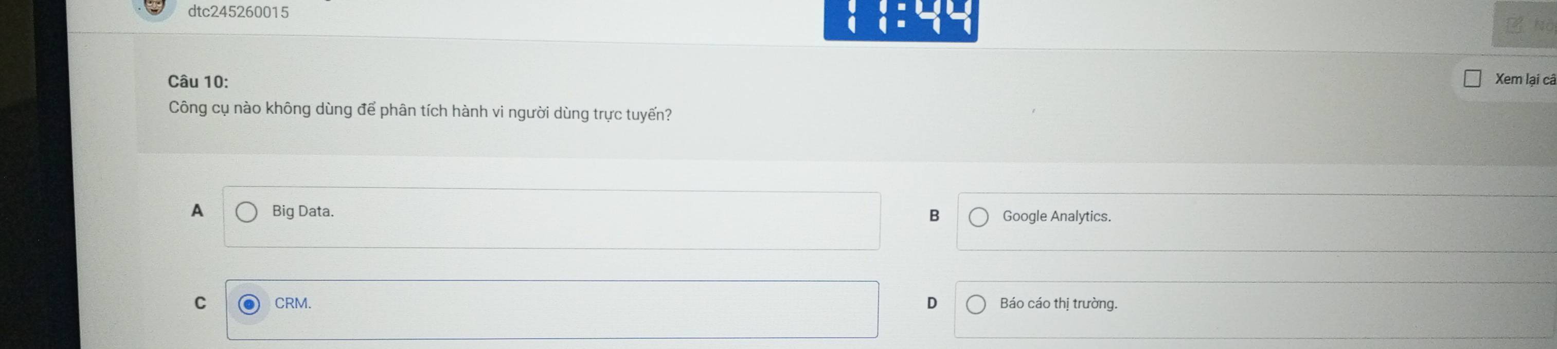 dtc245260015
□ =□  □ endarray =beginarrayr □ □  □ endarray
No
Câu 10: Xem lại câ
Công cụ nào không dùng để phân tích hành vi người dùng trực tuyến?
A Big Data. Google Analytics.
B
C CRM.
Báo cáo thị trường.