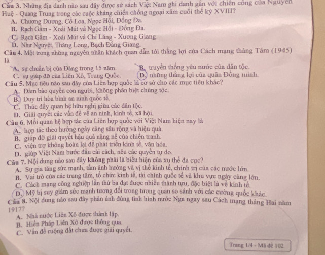 Cầu 3. Những địa danh nào sau đây được sử sách Việt Nam ghi danh găn với chiên công của Nguyên
Huệ - Quang Trung trong các cuộc kháng chiến chống ngoại xâm cuối thể kỷ XVIII?
A. Chương Dương, Cổ Loa, Ngọc Hồi, Đồng Đa.
B. Rạch Gầm - Xoài Mút và Ngọc Hồi - Đồng Đa.
C. Rạch Gầm - Xoài Mút và Chi Lăng - Xương Giang.
D. Như Nguyệt, Thăng Long, Bạch Đằng Giang.
Câu 4. Một trong những nguyên nhân khách quan dẫn tới thắng lợi của Cách mạng tháng Tám (1945)
là
A sự chuân bị của Đàng trong 15 năm, B. truyền thống yêu nước của dân tộc.
C. sự giúp đỡ của Liên Xô, Trung Quốc. Dộ những thắng lợi của quân Đồng minh.
Câu 5. Mục tiêu nào sau đây của Liên hợp quốc là cơ sở cho các mục tiêu khác?
A. Đảm bảo quyển con người, không phân biệt chủng tộc.
B. Duy trì hòa bình an ninh quốc tế
C. Thúc đầy quan hệ hữu nghị giữa các dân tộc.
D. Giải quyết các vấn đề về an ninh, kinh tế, xã hội.
Câu 6. Mối quan hệ hợp tác của Liên hợp quốc với Việt Nam hiện nay là
A. hợp tác theo hướng ngày cảng sâu rộng và hiệu quả.
B. giúp đỡ giải quyết hậu quả nặng nề của chiến tranh.
C. viện trợ không hoàn lại để phát triển kinh tế, văn hóa
D. giúp Việt Nam bước đầu cải cách, nêu các quyển tự do.
Câu 7. Nội dung nào sau đây không phải là biểu hiện của xu thể đa cực?
A. Sự gia tăng sức mạnh, tâm ảnh hưởng và vị thế kinh tế, chính trị của các nước lớn.
B. Vai trò của các trung tâm, tổ chức kinh tế, tài chính quốc tế và khu vực ngày càng lớn,
C. Cách mạng công nghiệp lần thứ ba đạt được nhiều thành tựu, đặc biệt là về kinh tế.
D. Mỹ bị suy giám sức mạnh tương đổi trong tương quan so sánh với các cường quốc khác.
Cầu 8. Nội dung nào sau đây phản ánh đúng tình hình nước Nga ngay sau Cách mạng tháng Hai năm
1917?
A. Nhà nước Liên Xô được thành lập.
B. Hiến Pháp Liên Xô được thông qua.
C. Vấn đề ruộng đất chưa được giải quyết.
Trang 1/4 - Mã đề 102