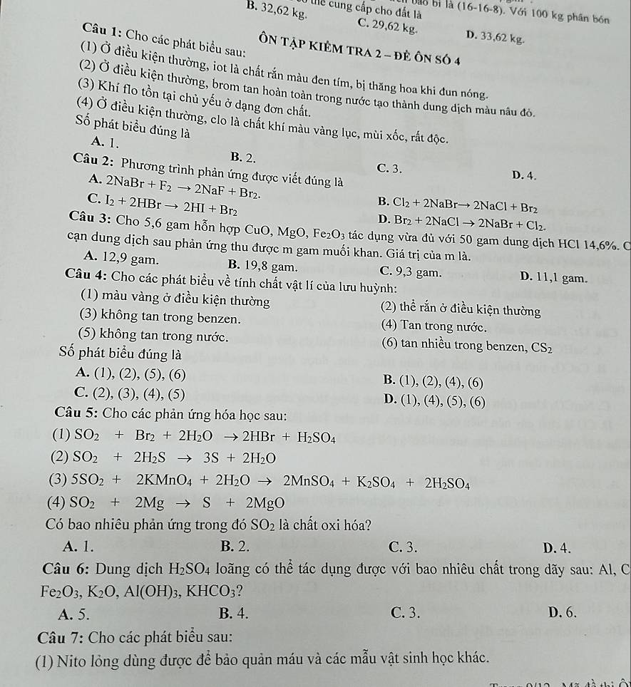 Tể cung cấp cho đất là (16-16-8). Với 100 kg phân bón
B. 32,62 kg. C. 29,62 kg. D. 33,62 kg.
Câu 1: Cho các phát biểu sau:
ÔN TậP KIÊM tRA 2 - đẻ Ôn số 4
(1) Ở điều kiện thường, iot là chất rắn màu đen tím, bị thăng hoa khi đun nóng.
(2) Ở điều kiện thường, brom tan hoàn toàn trong nước tạo thành dung dịch màu nâu đỏ
(3) Khí flo tồn tại chủ yếu ở dạng đơn chất.
(4) Ở điều kiện thường, clo là chất khí màu vàng lục, mùi xốc, rất độc.
ố phát biểu đúng là
A. 1. B. 2. C. 3.
Câu 2: Phương trình phản ứng được viết đúng là
A. 2NaBr+F_2to 2NaF+Br_2.
D. 4.
C. I_2+2HBrto 2HI+Br_2
B. Cl_2+2NaBrto 2NaCl+Br_2
D. Br_2+2NaClto 2NaBr+Cl_2.
Câu 3: Cho 5,6 gam hỗn hợp CuO,MgO,Fe_2O_3 tác dụng vừa đủ với 50 gam dung dịch HCl 14,6%. C
cạn dung dịch sau phản ứng thu được m gam muối khan. Giá trị của m là.
A. 12,9 gam. B. 19,8 gam. C. 9,3 gam. D. 11,1 gam.
Câu 4: Cho các phát biểu về tính chất vật lí của lưu huỳnh:
(1) màu vàng ở điều kiện thường (2) thể rắn ở điều kiện thường
(3) không tan trong benzen. (4) Tan trong nước.
(5) không tan trong nước. (6) tan nhiều trong benzen, CS_2
Số phát biểu đúng là
A. (1),(2),(5),(6) (1),(2),(4),(6)
B.
C. (2),(3),(4),(5)
D. (1),(4),(5),(6)
Câu 5: Cho các phản ứng hóa học sau:
(1) SO_2+Br_2+2H_2Oto 2HBr+H_2SO_4
(2) SO_2+2H_2Sto 3S+2H_2O
(3) 5SO_2+2KMnO_4+2H_2Oto 2MnSO_4+K_2SO_4+2H_2SO_4
(4) SO_2+2Mgto S+2MgO
Có bao nhiêu phản ứng trong đó SO_2 là chất oxi hóa?
A. 1. B. 2. C. 3. D. 4.
Câu 6: Dung dịch H_2SO_4 loãng có thể tác dụng được với bao nhiêu chất trong dãy sau: Al, C
Fe_2O_3,K_2O,Al(OH)_3,KHCO_3 ?
A. 5. B. 4. C. 3. D. 6.
*  Câu 7: Cho các phát biểu sau:
(1)Nito lỏng dùng được để bảo quản máu và các mẫu vật sinh học khác.