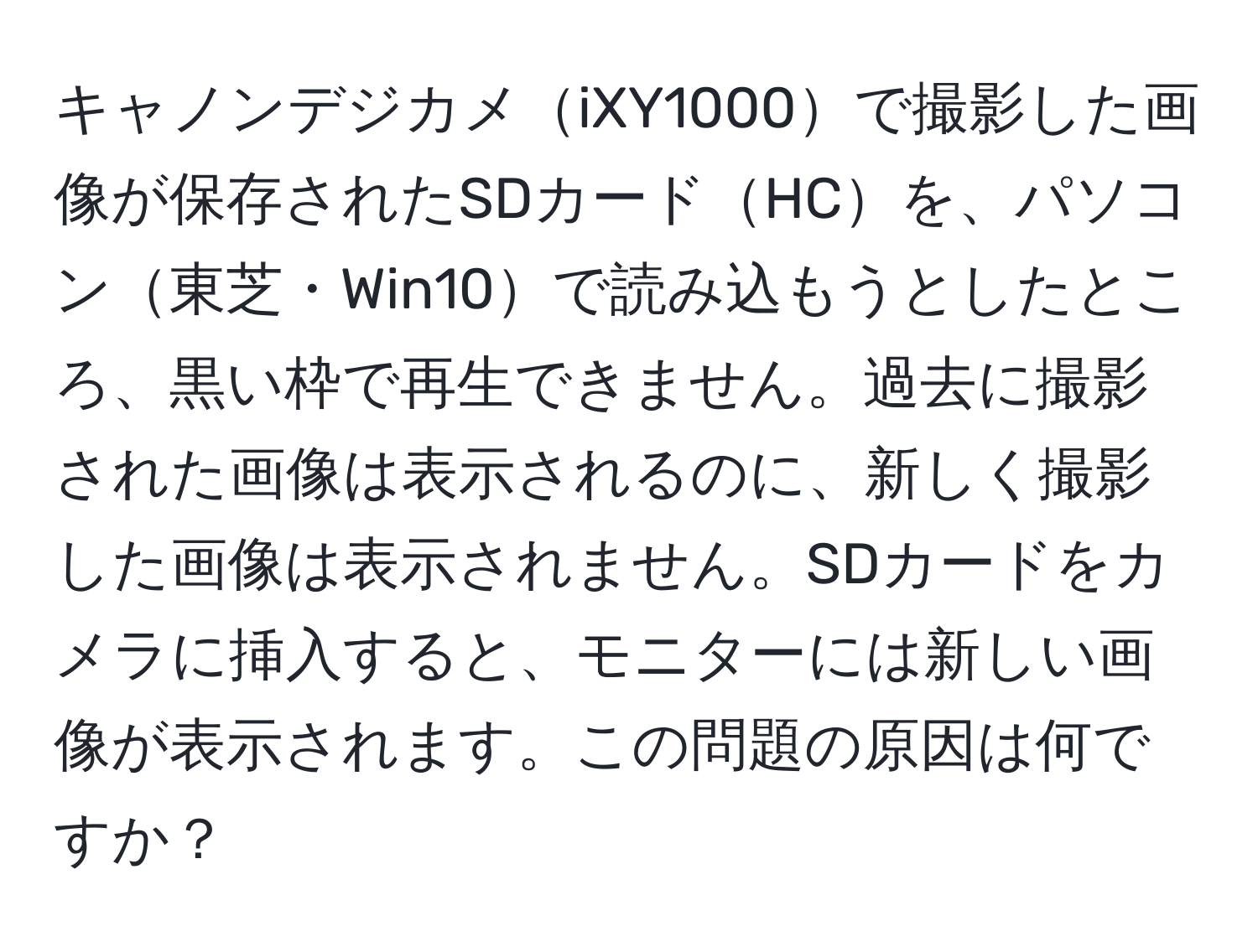 キャノンデジカメiXY1000で撮影した画像が保存されたSDカードHCを、パソコン東芝・Win10で読み込もうとしたところ、黒い枠で再生できません。過去に撮影された画像は表示されるのに、新しく撮影した画像は表示されません。SDカードをカメラに挿入すると、モニターには新しい画像が表示されます。この問題の原因は何ですか？