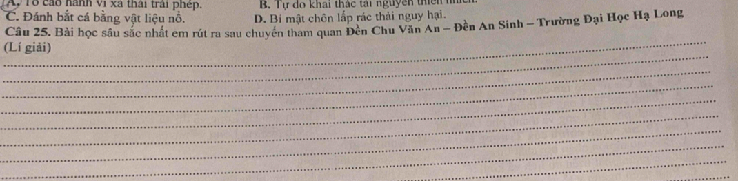 Ay 1ổ cáo hành vi xã thái trải phép. B. Tự do khai thác tái nguyên thiên
C. Đánh bắt cá bằng vật liệu nổ. D. Bí mật chôn lấp rác thải nguy hại.
Câu 25. Bài học sâu sắc nhất em rút ra sau chuyến tham quan Đền Chu Văn An - Đền An Sinh - Trường Đại Học Hạ Long
_
_
(Lí giải)
_
_
_
_
_
_
_
_