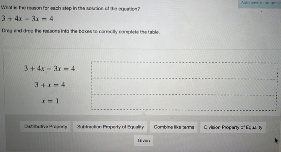 Auto save in progress
What is the reason for each step in the solution of the equation?
3+4x-3x=4
Drag and drop the reasons into the boxes to correctly complete the table.
3+4x-3x=4
3+x=4
x=1
Distributive Property Subtraction Property of Equality Combine like terms Division Property of Equality
Given