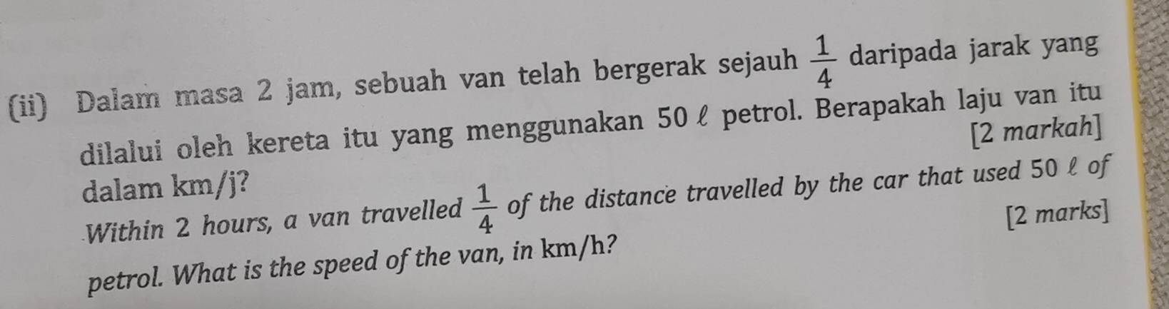 (ii) Dalam masa 2 jam, sebuah van telah bergerak sejauh  1/4  daripada jarak yang 
dilalui oleh kereta itu yang menggunakan 50ℓ petrol. Berapakah laju van itu 
[2 markah] 
dalam km/j? 
Within 2 hours, a van travelled  1/4  of the distance travelled by the car that used 50 l of 
petrol. What is the speed of the van, in km/h? [2 marks]