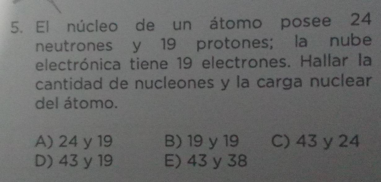 El núcleo de un átomo posee 24
neutrones y 19 protones; la nube
electrónica tiene 19 electrones. Hallar la
cantidad de nucleones y la carga nuclear
del átomo.
A) 24 y 19 B) 19 y 19 C) 43 y 24
D) 43 y 19 E) 43 y 38