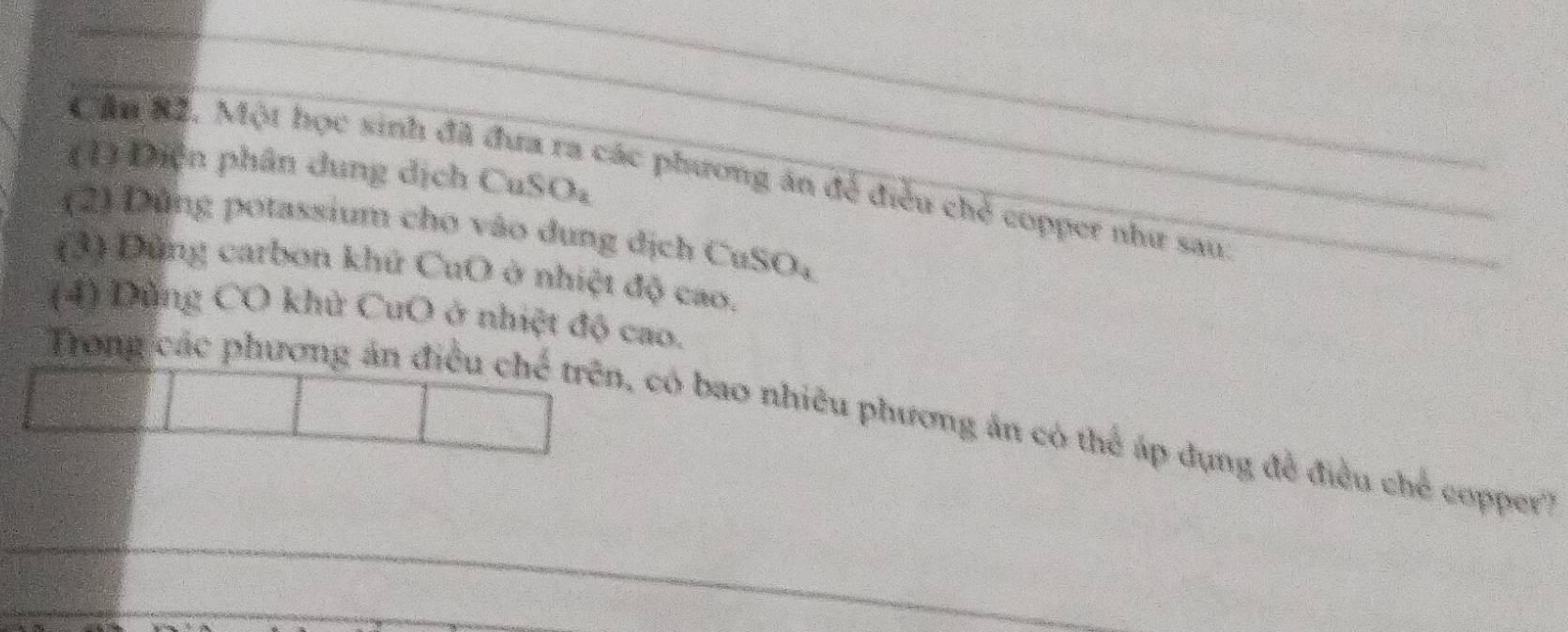 (1) Diện phân dung dịch CuSO₄ 
Cầu 82. Một học sinh đã đưa ra các phương án để điều chẻ copper như sau 
(2) Dùng potassium cho vào dung dịch CuSO, 
(3) Dùng carbon khử CuO ở nhiệt độ cao. 
(4) Dùng CO khử CuO ở nhiệt độ cao. 
Trong các phương án điều chế trên, có bao nhiều phương án có thể áp dụng đề điều chế copper'?