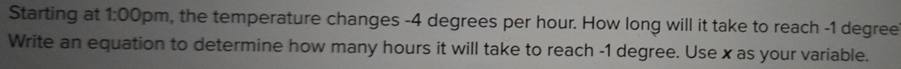 Starting at 1:00 pm, the temperature changes -4 degrees per hour. How long will it take to reach -1 degree
Write an equation to determine how many hours it will take to reach -1 degree. Use x as your variable.