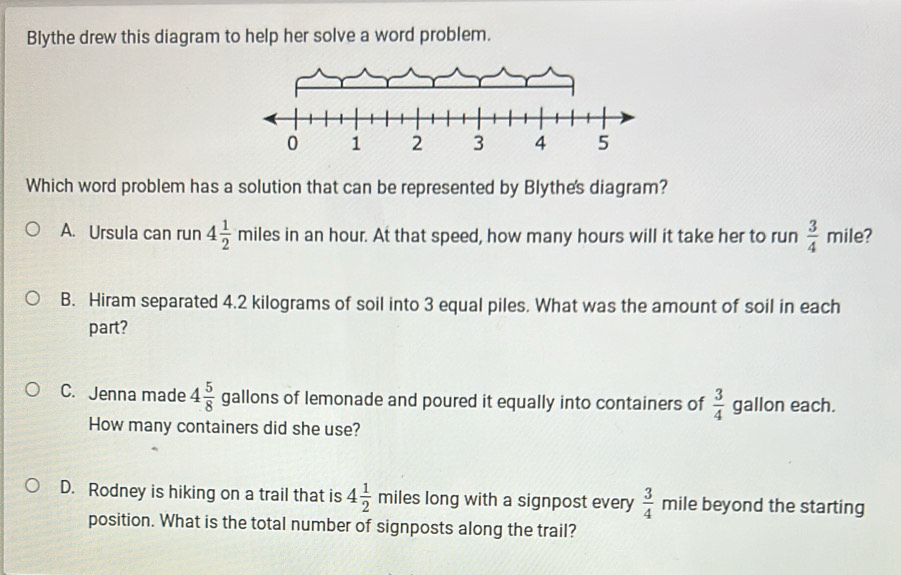 Blythe drew this diagram to help her solve a word problem.
Which word problem has a solution that can be represented by Blythe's diagram?
A. Ursula can run 4 1/2  miles in an hour. At that speed, how many hours will it take her to run  3/4  mile?
B. Hiram separated 4.2 kilograms of soil into 3 equal piles. What was the amount of soil in each
part?
C. Jenna made 4 5/8  gallons of lemonade and poured it equally into containers of  3/4  gallon each.
How many containers did she use?
D. Rodney is hiking on a trail that is 4 1/2  miles long with a signpost every  3/4  mile beyond the starting
position. What is the total number of signposts along the trail?