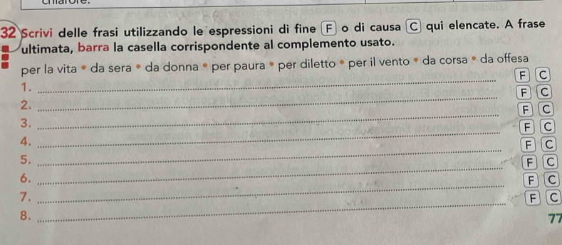 Scrivi delle frasi utilizzando le espressioni di fine F o di causa C qui elencate. A frase 
ultimata, barra la casella corrispondente al complemento usato. 
per la vita * da sera ® da donna ® per paura ® per diletto ® per il vento ® da corsa ® da offesa 
_ F C
1. 
_ F C
2. 
_ F C
3. 
_ F C
4. 
5. _ F C
_ 
6. _ F C
AC 
7. 
8. _ F C
77