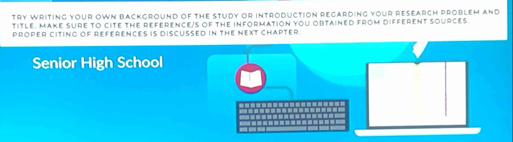 Try wriTing yOUr OWN BackgrounD of the study or introduction regarding your research prOblem and 
tITLE. MAKE SURE TO CITE THE REFERENCE/S OF tHe iNFORmATION YOU OBTAINED FROm diFFErenT SOURCes. 
PROPER CITING OF REFERENCES iS DISCUSSED IN THE NEXT CHAPTEr. 
Senior High School