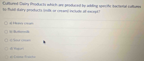 Cultured Dairy Products which are produced by adding specific bacterial cultures
to fluid dairy products (milk or cream) include all except?
a) Heavy cream
b) Buttermilk
c) Sour cream
d) Yogurt
e) Crème Fraiche