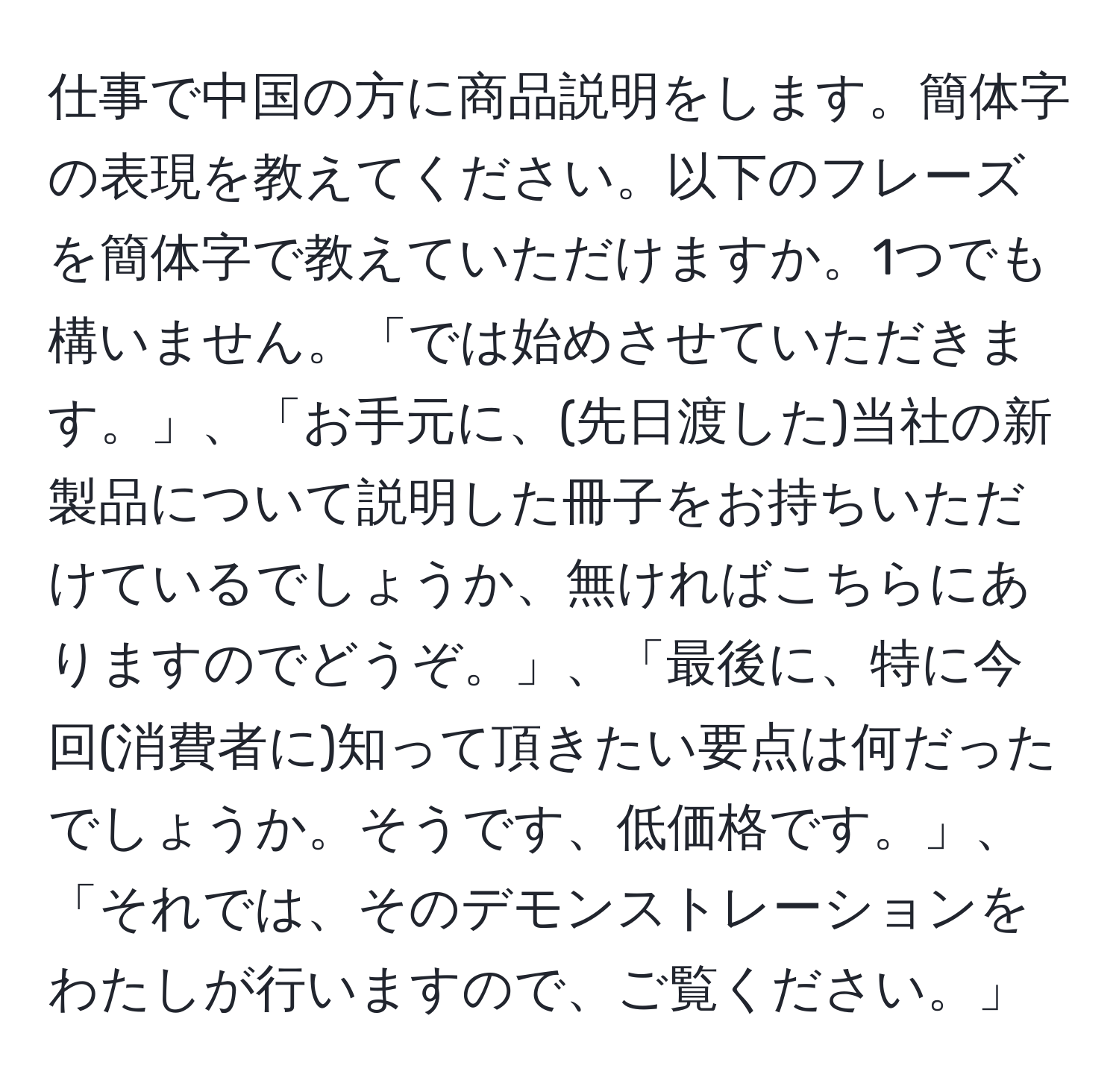 仕事で中国の方に商品説明をします。簡体字の表現を教えてください。以下のフレーズを簡体字で教えていただけますか。1つでも構いません。「では始めさせていただきます。」、「お手元に、(先日渡した)当社の新製品について説明した冊子をお持ちいただけているでしょうか、無ければこちらにありますのでどうぞ。」、「最後に、特に今回(消費者に)知って頂きたい要点は何だったでしょうか。そうです、低価格です。」、「それでは、そのデモンストレーションをわたしが行いますので、ご覧ください。」