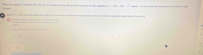 When an object is thrown into the air, its height above the ground is given by the equation h=149+38s-s^2 , where s is its horizontal distance from where it was 
thrown. 
Solve for 3 , how far horizontally the object is from where it was thrown at the point when it reaches its greatest height above the ground. 
a Consider the graph of the equation. It is a parabola, and the 
maxlmum height is reached on the axis of symmetry of the 
gash 
what is the equasun of the aos of symmetry
| =  (-3)/3a 
t= (-3)/2a 