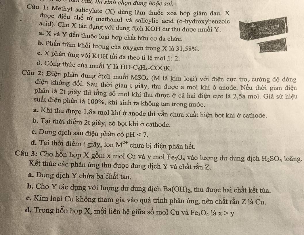 mội cầu, thi sinh chọn đúng hoặc sai.
Câu 1: Methyl salicylate (X) dùng làm thuốc xoa bóp giảm đau. X
được điều chế từ methanol và salicylic acid (o-hydroxybenzoic
acid). Cho X tác dụng với dung dịch KOH dư thu được muối Y.
hoo yul
Afsucevi
a. X và Y đều thuộc loại hợp chất hữu cơ đa chức.
b. Phần trăm khối lượng của oxygen trong X là 31,58%.
c. X phản ứng với KOH tối đa theo tỉ lệ mol 1:2.
d. Công thức của muối Y là HO-C₆H₄-COOK.
Câu 2: Điện phân dung dịch muối MSO4 (M là kim loại) với điện cực trơ, cường độ dòng
điện không đổi. Sau thời gian t giây, thu được a mol khí ở anode. Nếu thời gian điện
phân là 2t giây thì tổng số mol khí thu được ở cả hai điện cực là 2,5a mol. Giả sử hiệu
suất điện phân là 100%, khí sinh ra không tan trong nước.
a. Khi thu được 1,8a mol khí ở anode thì vẫn chưa xuất hiện bọt khí ở cathode.
b. Tại thời điểm 2t giây, có bọt khí ở cathode.
c. Dung dịch sau điện phân có pH<7.
d. Tại thời điểm t giây, ion M^(2+) chưa bị điện phân hết.
Câu 3: Cho hỗn hợp X gồm x mol Cu và y mol Fe_3O_4 vào lượng dư dung dịch H_2SO_4 loãng.
Kết thúc các phản ứng thu được dung dịch Y và chất rắn Z.
a. Dung dịch Y chứa ba chất tan.
b. Cho Y tác dụng với lượng dư dung dịch Ba(OH)_2 , thu được hai chất kết tủa.
c. Kim loại Cu không tham gia vào quá trình phản ứng, nên chất rắn Z là Cu.
d. Trong hỗn hợp X, mối liên hệ giữa số mol Cu và Fe_3O_4 là x>y