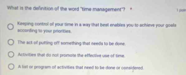 What is the definition of the word "time management"? * 1 poin
Keeping control of your time in a way that best enables you to achieve your goals
according to your priorities.
The act of putting off something that needs to be done.
Activities that do not promote the effective use of time.
A list or program of activities that need to be done or considered.