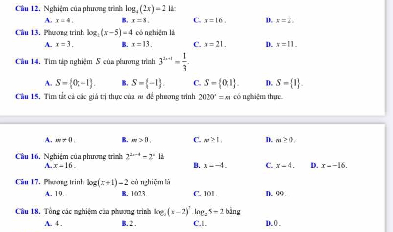 Nghiệm của phương trình log _4(2x)=2 là:
A. x=4. B. x=8. C. x=16. D. x=2. 
Câu 13. Phương trình log _2(x-5)=4 có nghiệm là
A. x=3. B. x=13. C. x=21. D. x=11. 
Câu 14. Tìm tập nghiệm S của phương trình 3^(2x+1)= 1/3 .
A. S= 0;-1. B. S= -1. C. S= 0;1. D. S= 1. 
Câu 15. Tìm tất cả các giá trị thực của m đề phương trình 2020^x=m có nghiệm thực.
A. m!= 0. B. m>0. C. m≥ 1. D. m≥ 0. 
Câu 16. Nghiệm của phương trình 2^(2x-4)=2^x là
A. x=16. B. x=-4. C. x=4. D. x=-16. 
Câu 17. Phương trình log (x+1)=2 có nghiệm là
A. 19. B. 1023. C. 101. D. 99.
Câu 18. Tổng các nghiệm của phương trình log _5(x-2)^2· log _25=2 bằng
A. 4. B. 2. C. 1. D. 0.