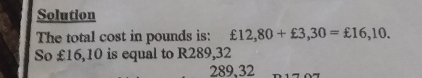 Solution 
The total cost in pounds is: £12,80+£3,30=£16,10. 
So £16,10 is equal to R289,32
289,32