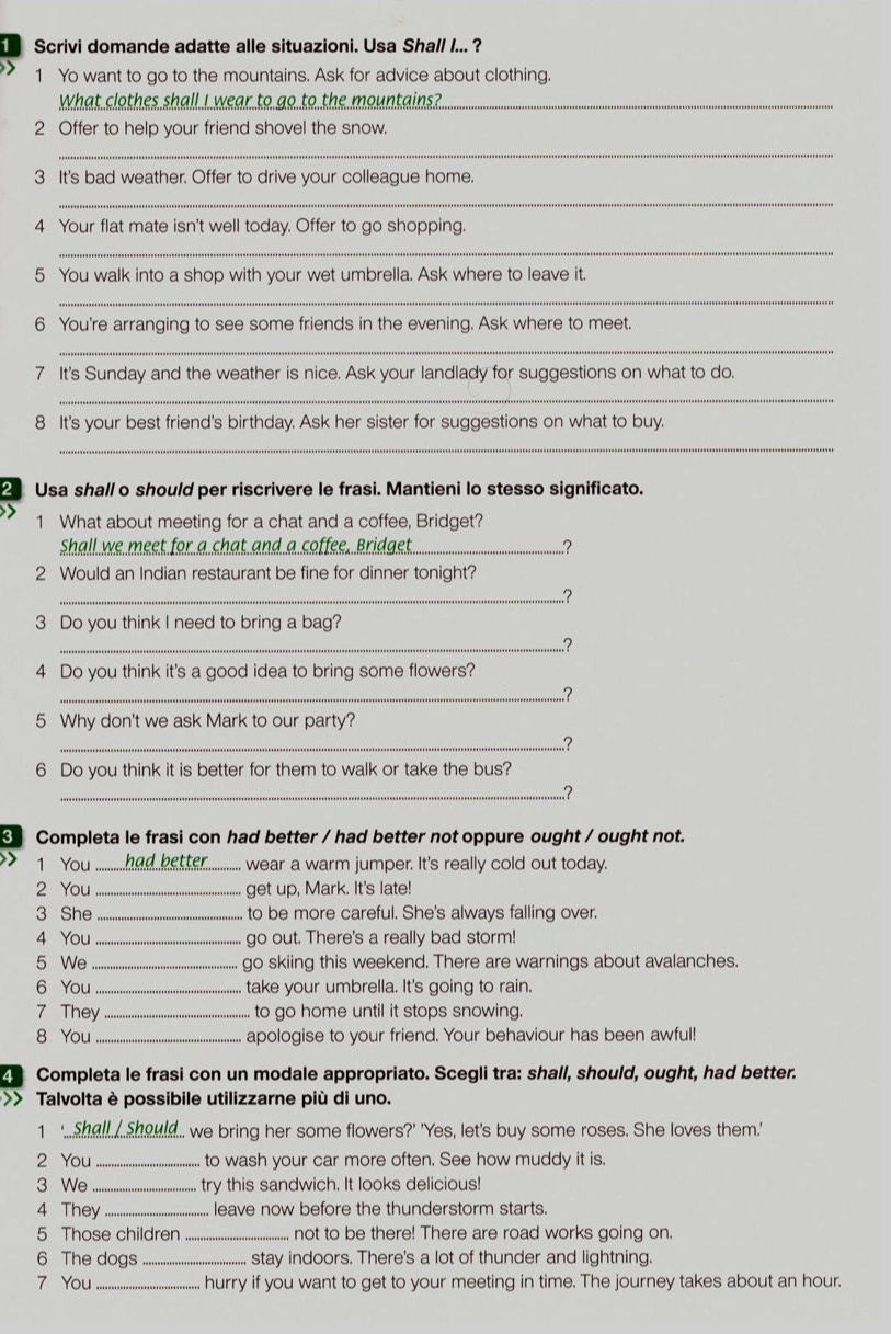Scrivi domande adatte alle situazioni. Usa Shall I... ?
1 Yo want to go to the mountains. Ask for advice about clothing.
What clothes shall I wear to go to the mountains?"_
2 Offer to help your friend shovel the snow.
_
3 It's bad weather. Offer to drive your colleague home.
_
4 Your flat mate isn't well today. Offer to go shopping.
_
5 You walk into a shop with your wet umbrella. Ask where to leave it.
_
6 You're arranging to see some friends in the evening. Ask where to meet.
_
7 It's Sunday and the weather is nice. Ask your landlady for suggestions on what to do.
_
8 It's your best friend's birthday. Ask her sister for suggestions on what to buy.
_
2 Usa shall o should per riscrivere le frasi. Mantieni lo stesso significato.
1 What about meeting for a chat and a coffee, Bridget?
Shall we meet for a chat and a coffee. Bridget_ ..?
2 Would an Indian restaurant be fine for dinner tonight?
_..?
3 Do you think I need to bring a bag?
_..?
4 Do you think it's a good idea to bring some flowers?
_..?
5 Why don't we ask Mark to our party?
_..?
6 Do you think it is better for them to walk or take the bus?
_..?
Completa le frasi con had better / had better not oppure ought / ought not.
1 You ........ had .better............ wear a warm jumper. It's really cold out today.
2 You _get up, Mark. It's late!
3 She _to be more careful. She's always falling over.
4 You _go out. There's a really bad storm!
5 We _go skiing this weekend. There are warnings about avalanches.
6 You _take your umbrella. It's going to rain.
7 They _. to go home until it stops snowing.
8 You _apologise to your friend. Your behaviour has been awful!
4 Completa le frasi con un modale appropriato. Scegli tra: shall, should, ought, had better.
>> Talvolta è possibile utilizzarne più di uno.
1 ...shall.  should.. we bring her some flowers?' 'Yes, let's buy some roses. She loves them.'
2 You _to wash your car more often. See how muddy it is.
3 We _try this sandwich. It looks delicious!
4 They _leave now before the thunderstorm starts.
5 Those children _not to be there! There are road works going on.
6 The dogs_ stay indoors. There's a lot of thunder and lightning.
7 You _hurry if you want to get to your meeting in time. The journey takes about an hour.
