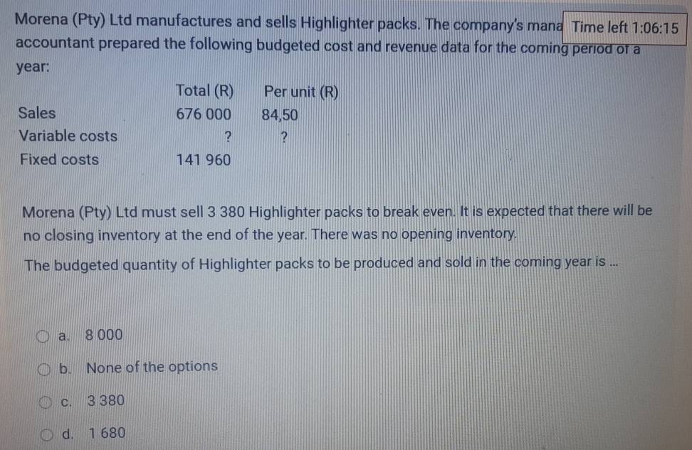 Morena (Pty) Ltd manufactures and sells Highlighter packs. The company's mana Time left 1:06:15
accountant prepared the following budgeted cost and revenue data for the coming period of a
year :
Total (R) Per unit (R)
Sales 676 000 84,50
Variable costs ? ?
Fixed costs 141 960
Morena (Pty) Ltd must sell 3 380 Highlighter packs to break even. It is expected that there will be
no closing inventory at the end of the year. There was no opening inventory.
The budgeted quantity of Highlighter packs to be produced and sold in the coming year is ...
a. 8 000
b. None of the options
c. 3 380
d. 1 680