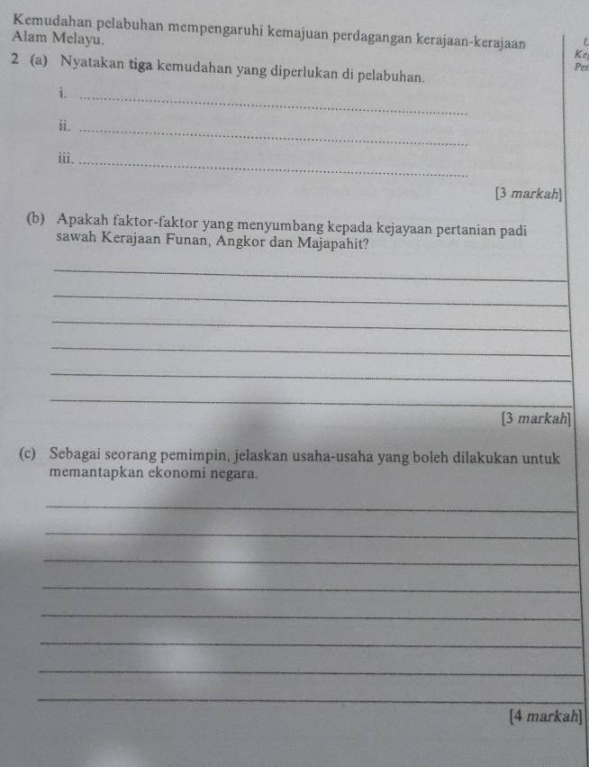 Kemudahan pelabuhan mempengaruhi kemajuan perdagangan kerajaan-kerajaan 
Alam Melayu. 
Kc 
Per 
2 (a) Nyatakan tiga kemudahan yang diperlukan di pelabuhan. 
i._ 
ii._ 
iii._ 
[3 markah] 
(b) Apakah faktor-faktor yang menyumbang kepada kejayaan pertanian padi 
sawah Kerajaan Funan, Angkor dan Majapahit? 
_ 
_ 
_ 
_ 
_ 
_ 
[3 markah] 
(c) Sebagai seorang pemimpin, jelaskan usaha-usaha yang boleh dilakukan untuk 
memantapkan ekonomi negara. 
_ 
_ 
_ 
_ 
_ 
_ 
_ 
_ 
[4 markah]