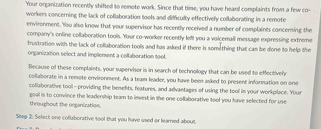 Your organization recently shifted to remote work. Since that time, you have heard complaints from a few co- 
workers concerning the lack of collaboration tools and difficulty effectively collaborating in a remote 
environment. You also know that your supervisor has recently received a number of complaints concerning the 
company's online collaboration tools. Your co-worker recently left you a voicemail message expressing extreme 
frustration with the lack of collaboration tools and has asked if there is something that can be done to help the 
organization select and implement a collaboration tool. 
Because of these complaints, your supervisor is in search of technology that can be used to effectively 
collaborate in a remote environment. As a team leader, you have been asked to present information on one 
collaborative tool - providing the benefts, features, and advantages of using the tool in your workplace. Your 
goal is to convince the leadership team to invest in the one collaborative tool you have selected for use 
throughout the organization. 
Step 2: Select one collaborative tool that you have used or learned about.