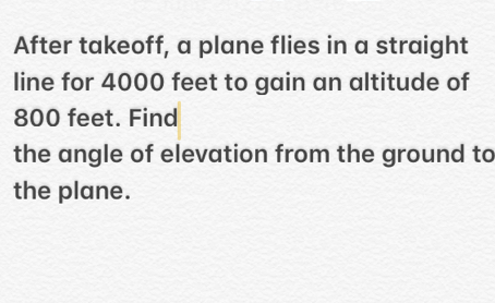 After takeoff, a plane flies in a straight
line for 4000 feet to gain an altitude of
800 feet. Find
the angle of elevation from the ground tc
the plane.