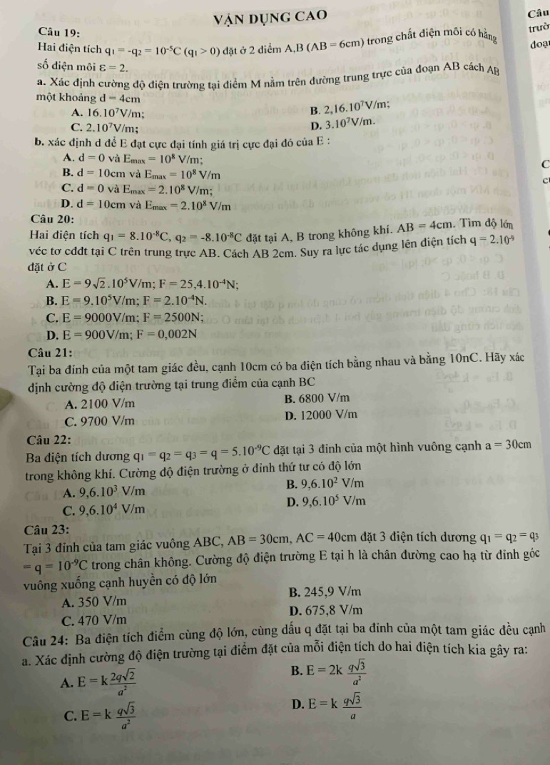 Vận dụng cao
Câu
Câu 19:
Hai điện tích q_1=-q_2=10^(-5)C(q_1>0) đặt ở 2 diểm A,B(AB=6cm) 6  trong chất điện môi có hằng trườ
doạ
số diện môi varepsilon =2.
a. Xác định cường độ điện trường tại điểm M nằm trên đường trung trực của đoạn AB cách AB
một khoảng d=4cm
A. 16.10^7V/m.
B. 2,16.10^7V/m;
C. 2.10^7V/m; D. 3.10^7V/m.
b. xác định d để E đạt cực đại tính giá trị cực đại đó của E :
A. d=0 và Emax =10^8 V/m; C
B. d=10 cm và E_max=10^8V/m
c
C. d=0 và Emax =2.10^8V/m;
D. d=10cm và E_max=2.10^8V/m
Câu 20:
Hai điện tích q_1=8.10^(-8)C,q_2=-8.10^(-8)C đặt tại A, B trong không khí. AB=4cm. Tìm độ lớn
véc tơ cđdt tại C trên trung trực AB. Cách AB 2cm. Suy ra lực tác dụng lên điện tích q=2.10^(-9)
đặt ở C
A. E=9sqrt(2).10^5V/m;F=25,4.10^(-4)N;
B. E=9.10^5V/m;F=2.10^(-4)N.
C. E=9000V/m;F=2500N;
D. E=900V/m;F=0,002N
Câu 21:
Tại ba đỉnh của một tam giác đều, cạnh 10cm có ba điện tích bằng nhau và bằng 10nC. Hãy xác
định cường độ điện trường tại trung điểm của cạnh BC
A. 2100 V/m B. 6800 V/m
C. 9700 V/m D. 12000 V/m
Câu 22:
Ba diện tích dương q_1=q_2=q_3=q=5.10^(-9)C đặt tại 3 đỉnh của một hình vuông cạnh a=30cm
trong không khí. Cường độ điện trường ở đỉnh thứ tư có độ lớn
A. 9,6.10^3V/m B. 9,6.10^2V/m
D. 9,6.10^5V/m
C. 9,6.10^4V/m
Câu 23:
Tại 3 đỉnh của tam giác vuông ABC, AB=30cm,AC=40cm đặt 3 điện tích dương q_1=q_2=q_3
=q=10^(-9)C trong chân không. Cường độ điện trường E tại h là chân đường cao hạ từ đỉnh góc
vuông xuống cạnh huyền có độ lớn
A. 350 V/m B. 245,9 V/m
D. 675,8 V/m
C. 470 V/m
Câu 24: Ba điện tích điểm cùng độ lớn, cùng dấu q đặt tại ba đinh của một tam giác đều cạnh
a. Xác định cường độ điện trường tại điểm đặt của mỗi điện tích do hai điện tích kia gây ra:
A. E=k 2qsqrt(2)/a^2 
B. E=2k qsqrt(3)/a^2 
C. E=k qsqrt(3)/a^2 
D. E=k qsqrt(3)/a 