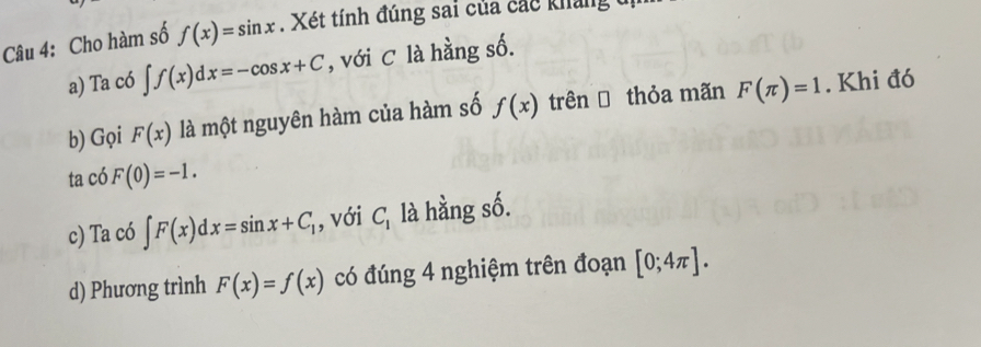 Cho hàm số f(x)=sin x. Xét tính đúng sai của các khảng t 
a) Ta có ∈t f(x)dx=-cos x+C , với C là hằng số. 
b) Gọi F(x) là một nguyên hàm của hàm số f(x) trênĐ thỏa mãn F(π )=1. Khi đó 
ta có F(0)=-1. 
c) Ta có ∈t F(x)dx=sin x+C_1 , với C_1 là hằng số. 
d) Phương trình F(x)=f(x) có đúng 4 nghiệm trên đoạn [0;4π ].