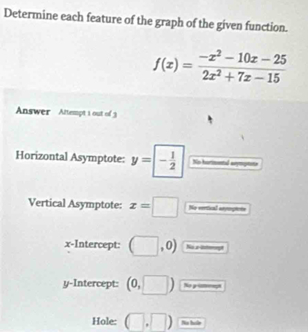 Determine each feature of the graph of the given function.
f(x)= (-x^2-10x-25)/2x^2+7x-15 
Answer Attempt 1 out of 3 
Horizontal Asymptote: y=- 1/2  No hurimntl anymoptnte 
Vertical Asymptote: x=□ No vertical anympeote 
x-Intercept: (□ ,0) Na s-Untemept 
y-Intercept: (0,□ ) No y -ntrnags 
Hole: (□ ,□ ) No hoe