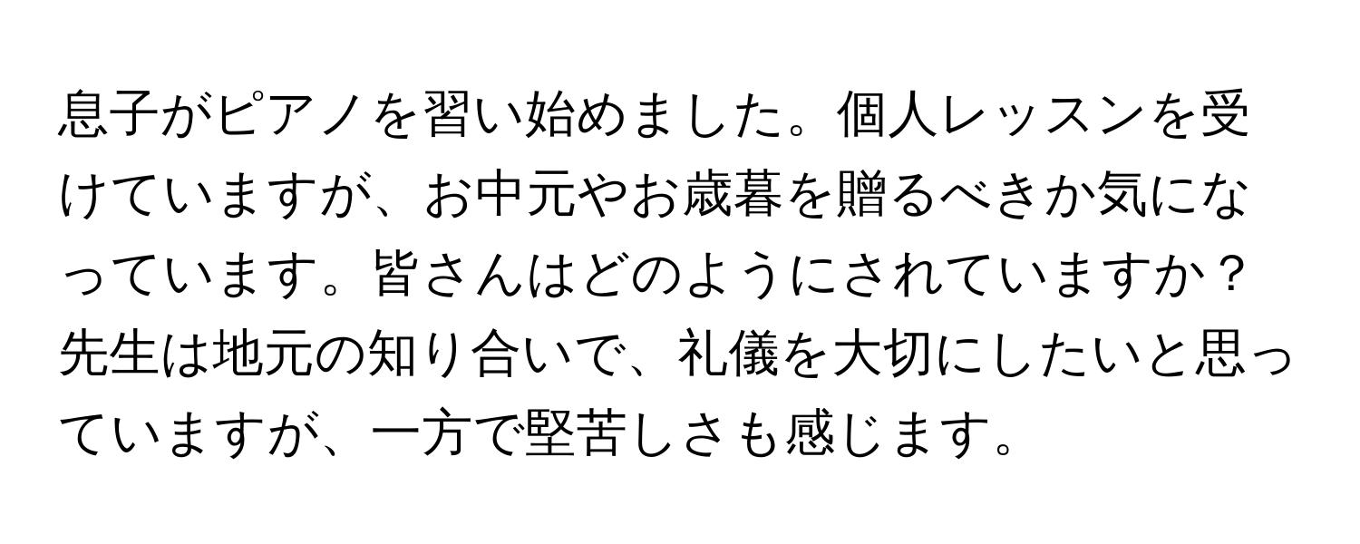 息子がピアノを習い始めました。個人レッスンを受けていますが、お中元やお歳暮を贈るべきか気になっています。皆さんはどのようにされていますか？先生は地元の知り合いで、礼儀を大切にしたいと思っていますが、一方で堅苦しさも感じます。