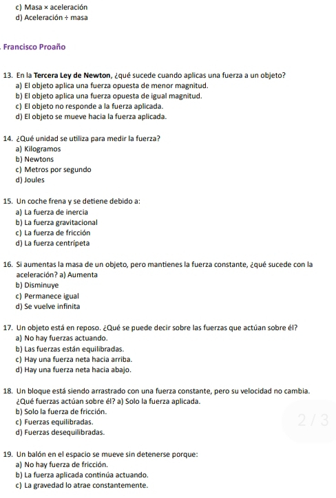 c) Masa × aceleración
d) Aceleración ÷ masa
. Francisco Proaño
13. En la Tercera Ley de Newton, ¿qué sucede cuando aplicas una fuerza a un objeto?
a) El objeto aplica una fuerza opuesta de menor magnitud.
b) El objeto aplica una fuerza opuesta de igual magnitud.
c) El objeto no responde a la fuerza aplicada.
d) El objeto se mueve hacia la fuerza aplicada.
14. ¿Qué unidad se utiliza para medir la fuerza?
a) Kilogramos
b) Newtons
c) Metros por segundo
d) Joules
15. Un coche frena y se detiene debido a:
a) La fuerza de inercia
b) La fuerza gravitacional
c) La fuerza de fricción
d) La fuerza centrípeta
16. Si aumentas la masa de un objeto, pero mantienes la fuerza constante, ¿qué sucede con la
aceleración? a) Aumenta
b) Disminuye
c) Permanece igual
d) Se vuelve infinita
17. Un objeto está en reposo. ¿Qué se puede decir sobre las fuerzas que actúan sobre él?
a) No hay fuerzas actuando.
b) Las fuerzas están equilibradas.
c) Hay una fuerza neta hacia arriba.
d) Hay una fuerza neta hacia abajo.
18. Un bloque está siendo arrastrado con una fuerza constante, pero su velocidad no cambia.
¿Qué fuerzas actúan sobre él? a) Solo la fuerza aplicada.
b) Solo la fuerza de fricción.
c) Fuerzas equilibradas. 2 / 3
d) Fuerzas desequilibradas.
19. Un balón en el espacio se mueve sin detenerse porque:
a) No hay fuerza de fricción.
b) La fuerza aplicada continúa actuando.
c) La gravedad lo atrae constantemente.