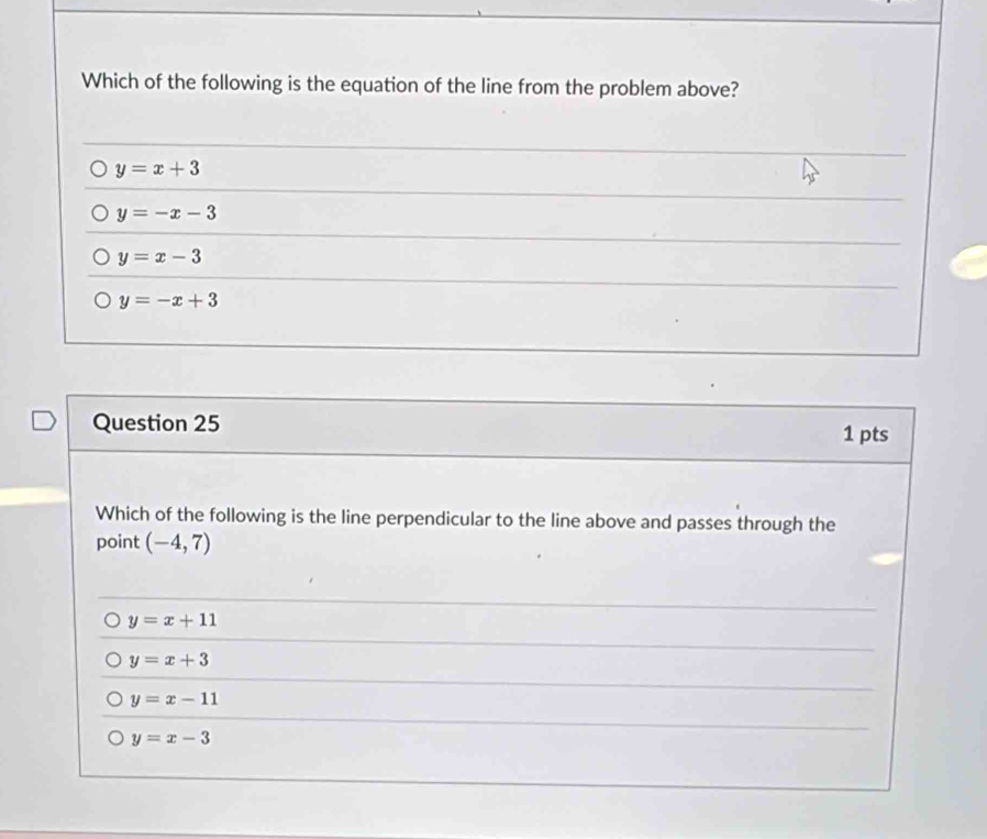 Which of the following is the equation of the line from the problem above?
y=x+3
y=-x-3
y=x-3
y=-x+3
Question 25 1 pts
Which of the following is the line perpendicular to the line above and passes through the
point (-4,7)
y=x+11
y=x+3
y=x-11
y=x-3
