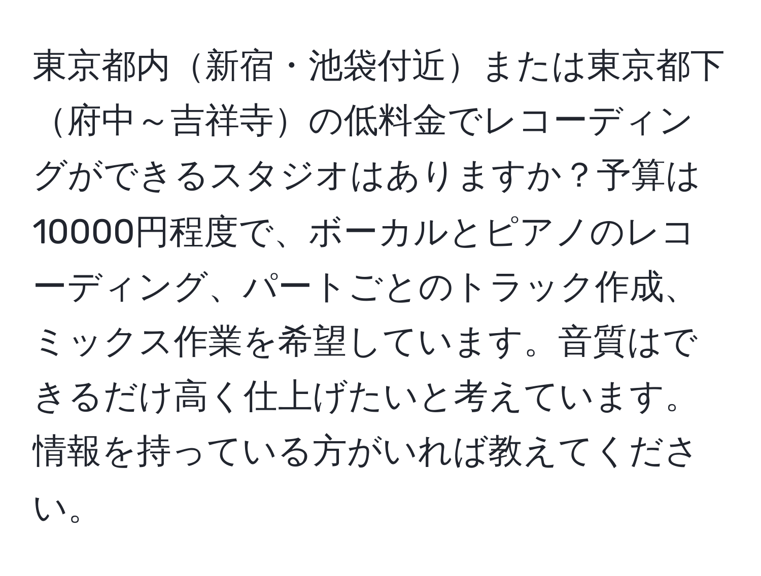 東京都内新宿・池袋付近または東京都下府中～吉祥寺の低料金でレコーディングができるスタジオはありますか？予算は10000円程度で、ボーカルとピアノのレコーディング、パートごとのトラック作成、ミックス作業を希望しています。音質はできるだけ高く仕上げたいと考えています。情報を持っている方がいれば教えてください。