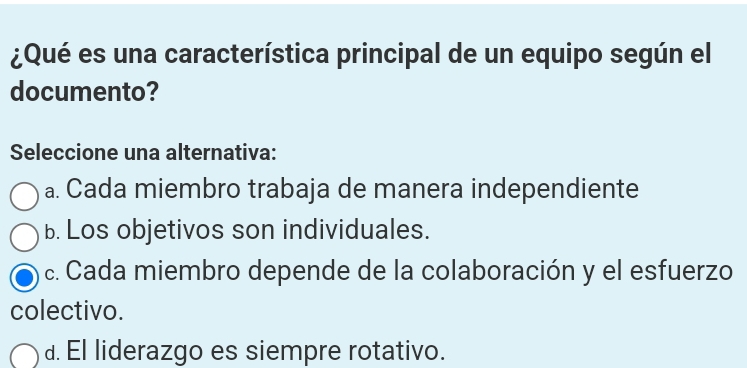 ¿Qué es una característica principal de un equipo según el
documento?
Seleccione una alternativa:
a. Cada miembro trabaja de manera independiente
b. Los objetivos son individuales.
c. Cada miembro depende de la colaboración y el esfuerzo
colectivo.
d. El liderazgo es siempre rotativo.