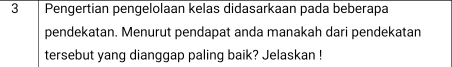 Pengertian pengelolaan kelas didasarkaan pada beberapa 
pendekatan. Menurut pendapat anda manakah dari pendekatan 
tersebut yang dianggap paling baik? Jelaskan !