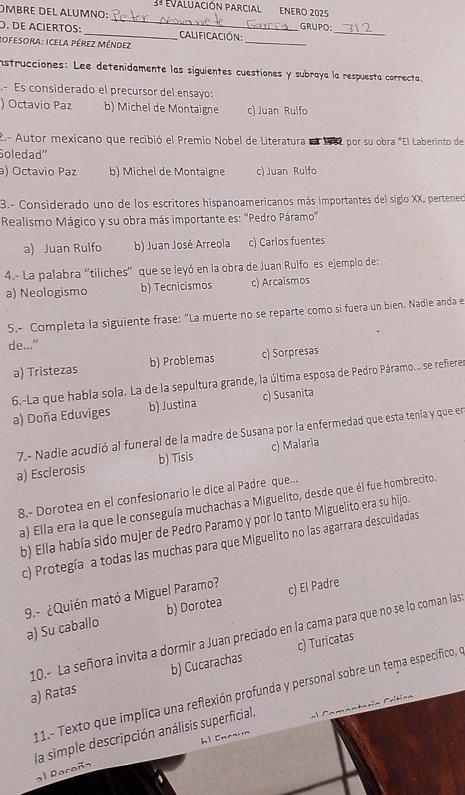 3ª EVALUACIÓN PARCIAL ENERo 2025
ÖMBRE DEL ALUMNO: _GRUPO:
_
_
O. DE ACIERTOS: _ALIfiCaCión:
ROfesorA: ICELA PÉREZ MéNDEZ
instrucciones: Lee detenidamente las siguientes cuestiones y subraya la respuesta correcta.
.- Es considerado el precursor del ensayo:
) Octavio Paz b) Michel de Montaigne c) Juan Rulfo
2.- Autor mexicano que recibió el Premio Nobel de Literatura en 1982 por su obra «El Laberinto de
Soledad'
a) Octavio Paz b) Michel de Montaigne c) Juan Rulfo
3.- Considerado uno de los escritores hispanoamericanos más importantes del siglo XX, perteneco
Realismo Mágico y su obra más importante es: “Pedro Páramo”
a) Juan Rulfo b) Juan José Arreola c) Carlos fuentes
4.- La palabra “tiliches” que se leyó en la obra de Juan Rulfo es ejemplo de:
a) Neologismo b) Tecnicismos c) Arcaísmos
5.- Completa la siguiente frase: “La muerte no se reparte como si fuera un bien. Nadie anda e
de..."
a) Tristezas b) Problemas c) Sorpresas
6.-La que habla sola. La de la sepultura grande, la última esposa de Pedro Páramo... se refierer
a) Doña Eduviges b) Justina c) Susanita
7.- Nadie acudió al funeral de la madre de Susana por la enfermedad que esta tenía y que en
c) Malaria
a) Esclerosis b) Tisis
8.- Dorotea en el confesionario le dice al Padre que...
a) Ella era la que le conseguía muchachas a Miguelito, desde que él fue hombrecito.
b) Ella había sido mujer de Pedro Paramo y por lo tanto Miguelito era su hijo.
c) Protegía a todas las muchas para que Miguelito no las agarrara descuidadas
9.- ¿Quién mató a Miguel Paramo?
a) Su caballo b) Dorotea c) El Padre
10.- La señora invita a dormir a Juan preciado en la cama para que no se lo coman las
c) Turicatas
a) Ratas b) Cucarachas
11.- Texto que implica una reflexión profunda y personal sobre un tema específico, e
la simple descripción análisis superficial.
a  Co ment aria Crítico
l Encavo
al Rocoñ