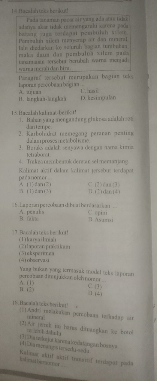 Bacalah teks berikut!
Pada tanaman pacar air yang ada atau tidak
adanya akar tidak memengaruhi karena pada
batang juga terdapat pembuluh xilem.
Pembuluh xilem menyerap air dan minéral,
lalu diedarkan ke seluruh bagian tumbuhan.
maka daun dan pembuluh xilem pada
tanamanan tersebut berubah warna menjadi
warna merah dan biru.
Paragraf tersebut merupakan bagian teks
laporan percobaan bagian ...
A. tujuan C. hasil
B. langkah-langkah D. kesimpulan
15.Bacalah kalimat-berikit!
1. Bahan yang mengandung glukosa adalah roti
dan tempe.
2. Karbohidrat memegang peranan penting
dalam proses metabolisme.
3. Boraks adalah senyawa dengan nama kimia
tetraborat.
4. Trakea membentuk deretan sel memanjang.
Kalimat aktif dalam kalimat tersebut terdapat
pada nomor ...
A. (1) dan (2) C. (2) dan (3)
B. (1) dan (3) D. (2) dan (4)
16.Laporan percobaan dibuat berdasarkan ...
A. penulis C. opini
B. fakta D. Asumsi
17.Bacalah teks berikut!
(1) karya ilmiah
(2) laporan praktikum
(3) eksperimen
(4) observasi
Yang bukan yang termasuk model teks laporan
percobaan ditunjukkan oleh nomor ...
A. (1) C. (3)
B. (2) D. (4)
18.Bacalah teks berikut!
(1)Andri melakukan percobaan terhadap air
mineral
(2)Air jernih itu harus dituangkan ke botol
terlebih dahulu
(3) Dia terkejut karena kedatangan bosnya
(4) Dia menangis tersedu-sedu.
Kalimat aktif aktif transitif terdapat pada
kalimat bernomor ....