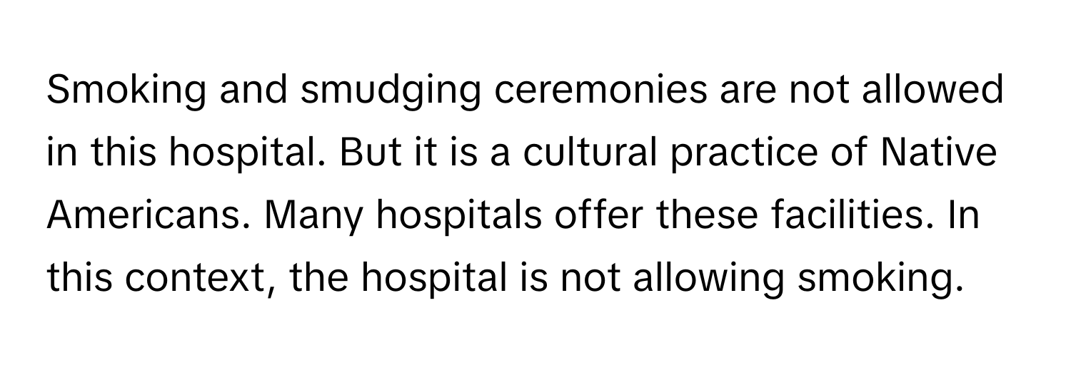 Smoking and smudging ceremonies are not allowed in this hospital. But it is a cultural practice of Native Americans.  Many hospitals offer these facilities. In this context, the hospital is not allowing smoking.