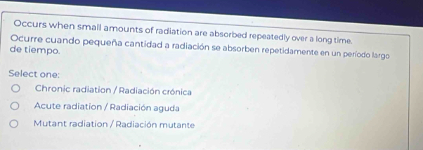 Occurs when small amounts of radiation are absorbed repeatedly over a long time.
Ocurre cuando pequeña cantidad a radiación se absorben repetidamente en un período largo
de tiempo.
Select one:
Chronic radiation / Radiación crónica
Acute radiation / Radiación aguda
Mutant radiation / Radiación mutante