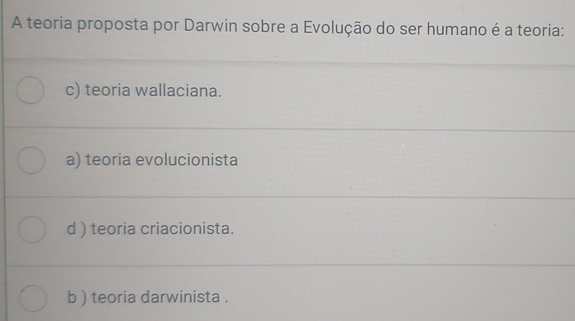 A teoria proposta por Darwin sobre a Evolução do ser humano é a teoria:
c) teoria wallaciana.
a) teoria evolucionista
d ) teoria criacionista.
b ) teoria darwinista .