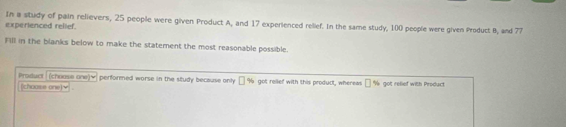 In a study of pain relievers, 25 people were given Product A, and 17 experienced rellef. In the same study, 100 people were given Product B, and 77
experienced rellef. 
All in the blanks below to make the statement the most reasonable possible. 
Product (choose one)▼ performed worse in the study because only % got relief with this product, whereas || % ot relief with Product 
(choose one)✔ .