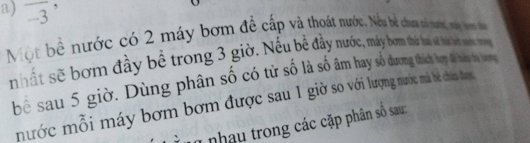 overline -3'
Một bề nước có 2 máy bơm đề cấp và thoát nước. Nêu be chưa có nươc, mái non 1 
nhất sẽ bơm đầy bể trong 3 giờ. Nêu bê đây nước, máy bơm tháứ ha và háa há noc 19
bể sau 5 giờ. Dùng phân số có từ số là số âm hay số dương thích hưp là mas t tog 
mước mỗi máy bơm bơm được sau 1 giờ so với lượng nước mà bề chân đượ 
* hh trong các cặp phân số sau: