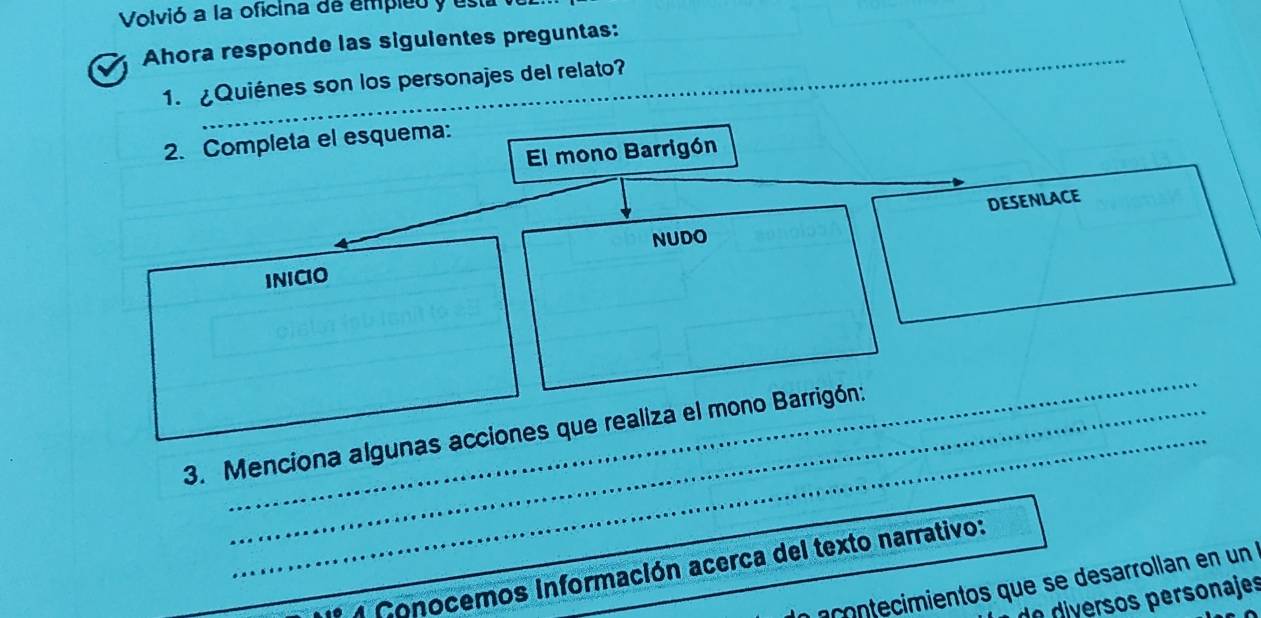 Volvió a la oficina de empieo y es 
_ 
Ahora responde las siguientes preguntas: 
1. ¿Quiénes son los personajes del relato? 
2. Completa el esquema: 
El mono Barrigón 
DESENLACE 
NUDO 
INICIO 
_ 
3. Menciona algunas acciones que realiza el mono Barrigón: 
_* 4 Conocemos Información acerca del texto narrativo: 
a contecimientos que se desarrollan en un 
d vr ersonajes