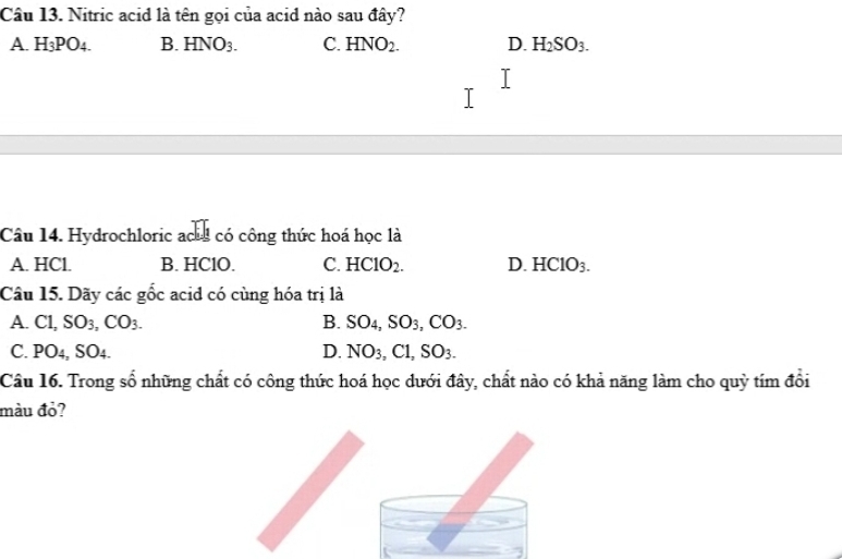 Nitric acid là tên gọi của acid nào sau đây?
A. H_3PO_4. B. HNO_3. C. HNO_2. D. H_2SO_3. 
Câu 14. Hydrochloric ac có công thức hoá học là
A. HCl. B. HClO. C. HClO_2. D. HClO_3. 
Câu 15. Dãy các gốc acid có cùng hóa trị là
A. C1, SO_3, CO_3. B. SO_4, SO_3, CO_3.
C. PO4, SO 4 D. NO_3, Cl, SO_3. 
Câu 16. Trong số những chất có công thức hoá học dưới đây, chất nào có khả năng làm cho quỳ tím đổi
màu đỏ?